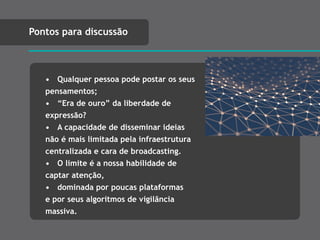 • Qualquer pessoa pode postar os seus
pensamentos;
• “Era de ouro” da liberdade de
expressão?
• A capacidade de disseminar ideias
não é mais limitada pela infraestrutura
centralizada e cara de broadcasting.
• O limite é a nossa habilidade de
captar atenção,
• dominada por poucas plataformas
e por seus algoritmos de vigilância
massiva.
Pontos para discussão
 