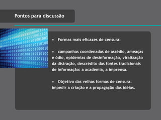 • Formas mais eﬁcazes de censura:
• campanhas coordenadas de assédio, ameaças
e ódio, epidemias de desinformação, viralização
da distração, descrédito das fontes tradicionais
de informação: a academia, a imprensa.
• Objetivo das velhas formas de censura:
impedir a criação e a propagação das idéias.
Pontos para discussão
 