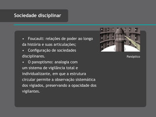 • Foucault: relações de poder ao longo
da história e suas articulações;
• Conﬁguração de sociedades
disciplinares.
• O panoptismo: analogia com
um sistema de vigilância total e
individualizante, em que a estrutura
circular permite a observação sistemática
dos vigiados, preservando a opacidade dos
vigilantes.
Sociedade disciplinar
Panóptico
 