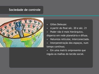 • Gilles Deleuze:
• A partir do ﬁnal séc. 20 e séc. 21
• Poder não é mais hierárquico,
disperso em rede planetária e difusa.
• Natureza reticular, interconectada.
• Interpenetração dos espaços, num
tempo contínuo;
• Em uma matriz onipresente que
regula as malhas do tecido social.
Sociedade de controle
 