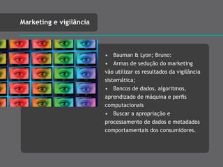 • Bauman & Lyon; Bruno:
• Armas de sedução do marketing
vão utilizar os resultados da vigilância
sistemática;
• Bancos de dados, algoritmos,
aprendizado de máquina e perﬁs
computacionais
• Buscar a apropriação e
processamento de dados e metadados
comportamentais dos consumidores.
Marketing e vigilância
 
