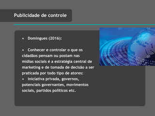 • Domingues (2016):
• Conhecer e controlar o que os
cidadãos pensam ou postam nas
mídias sociais é a estratégia central de
marketing e de tomada de decisão a ser
praticada por todo tipo de atores:
• iniciativa privada, governos,
potenciais governantes, movimentos
sociais, partidos políticos etc.
Publicidade de controle
Panóptico
 