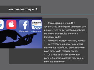 • Tecnologias que usam IA e
aprendizado de máquina permitem que
a arquitetura da persuasão no universo
online seja construída de forma
individualizada:
• Facebook, Google, Amazon, Alibaba
• Interferência em diversas escalas
da vida dos indivíduos, produzindo um
novo modelo de controle social.
• Os dados de bilhões são usados
para inﬂuenciar a opinião pública e o
mercado ﬁnanceiro.
Machine learning e IA
 