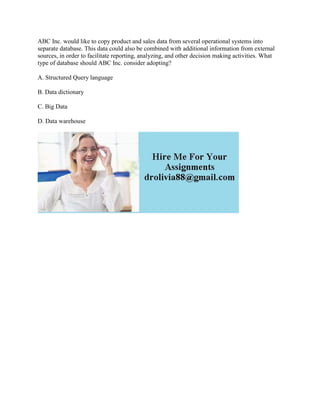 ABC Inc. would like to copy product and sales data from several operational systems into
separate database. This data could also be combined with additional information from external
sources, in order to facilitate reporting, analyzing, and other decision making activities. What
type of database should ABC Inc. consider adopting?
A. Structured Query language
B. Data dictionary
C. Big Data
D. Data warehouse
 
