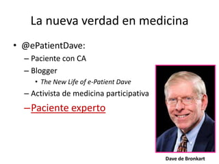 La nueva verdad en medicina
• @ePatientDave:
– Paciente con CA
– Blogger
• The New Life of e-Patient Dave
– Activista de medicina participativa
–Paciente experto
Dave de Bronkart
 