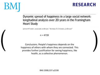 Conclusions. People’s happiness depends on the
happiness of others with whom they are connected. This
provides further justification for seeing happiness, like
health, as a collective phenomenon.
BMJ 2008;337:a2338
n = 4739
 