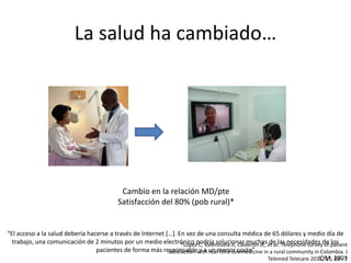 La salud ha cambiado…
“El acceso a la salud debería hacerse a través de Internet […]. En vez de una consulta médica de 65 dólares y medio día de
trabajo, una comunicación de 2 minutos por un medio electrónico podría solucionar muchas de las necesidades de los
pacientes de forma más responsable y a un menor costo”
IOM, 2001
Cambio en la relación MD/pte
Satisfacción del 80% (pob rural)*
*Lopez C, Valenzuela JI, Calderon JE, et al. Telephone survey of patient
satisfaction with real-time telemedicine in a rural community in Colombia. J
Telemed Telecare 2011; 17: 83 - 7
 
