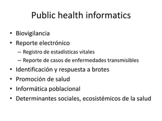Public health informatics
• Biovigilancia
• Reporte electrónico
– Registro de estadísticas vitales
– Reporte de casos de enfermedades transmisibles
• Identificación y respuesta a brotes
• Promoción de salud
• Informática poblacional
• Determinantes sociales, ecosistémicos de la salud
 