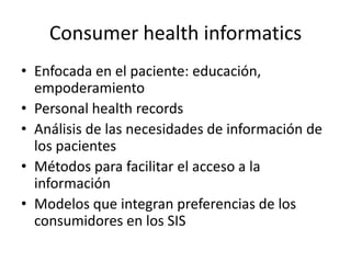 Consumer health informatics
• Enfocada en el paciente: educación,
empoderamiento
• Personal health records
• Análisis de las necesidades de información de
los pacientes
• Métodos para facilitar el acceso a la
información
• Modelos que integran preferencias de los
consumidores en los SIS
 