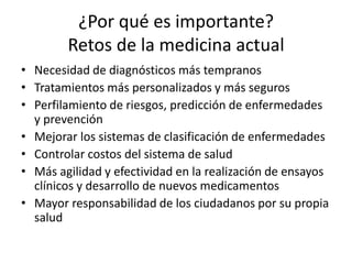¿Por qué es importante?
Retos de la medicina actual
• Necesidad de diagnósticos más tempranos
• Tratamientos más personalizados y más seguros
• Perfilamiento de riesgos, predicción de enfermedades
y prevención
• Mejorar los sistemas de clasificación de enfermedades
• Controlar costos del sistema de salud
• Más agilidad y efectividad en la realización de ensayos
clínicos y desarrollo de nuevos medicamentos
• Mayor responsabilidad de los ciudadanos por su propia
salud
 