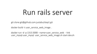 Run rails server
git clone git@github.com:justabu/step1.git
docker build -t user_service_web_image .
docker run -d -p 1313:3000 --name=user_service_web --link
user_mysql:user_mysql user_service_web_image sh start-dev.sh
 