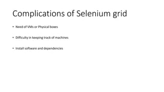 Complications of Selenium grid
• Need of VMs or Physical boxes
• Difficulty in keeping track of machines
• Install software and dependencies
 
