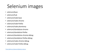 Selenium images
• selenium/base
• selenium/hub
• selenium/node-base
• selenium/node-chrome
• selenium/node-firefox
• selenium/node-phantomjs
• selenium/standalone-chrome
• selenium/standalone-firefox
• selenium/standalone-chrome-debug
• selenium/standalone-firefox-debug
• selenium/node-chrome-debug
• selenium/node-firefox-debug
* https://github.com/SeleniumHQ/docker-selenium
 