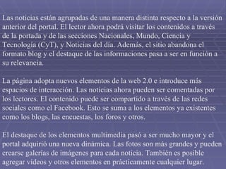 Las noticias están agrupadas de una manera distinta respecto a la versión anterior del portal. El lector ahora podrá visitar los contenidos a través de la portada y de las secciones Nacionales, Mundo, Ciencia y Tecnología (CyT), y Noticias del día. Además, el sitio abandona el formato blog y el destaque de las informaciones pasa a ser en función a su relevancia.  La página adopta nuevos elementos de la web 2.0 e introduce más espacios de interacción. Las noticias ahora pueden ser comentadas por los lectores. El contenido puede ser compartido a través de las redes sociales como el Facebook. Esto se suma a los elementos ya existentes como los blogs, las encuestas, los foros y otros.  El destaque de los elementos multimedia pasó a ser mucho mayor y el portal adquirió una nueva dinámica. Las fotos son más grandes y pueden crearse galerías de imágenes para cada noticia. También es posible agregar vídeos y otros elementos en prácticamente cualquier lugar.  