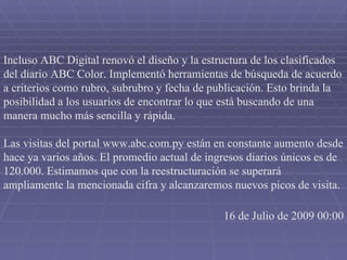 Incluso ABC Digital renovó el diseño y la estructura de los clasificados del diario ABC Color. Implementó herramientas de búsqueda de acuerdo a criterios como rubro, subrubro y fecha de publicación. Esto brinda la posibilidad a los usuarios de encontrar lo que está buscando de una manera mucho más sencilla y rápida.  Las visitas del portal www.abc.com.py están en constante aumento desde hace ya varios años. El promedio actual de ingresos diarios únicos es de 120.000. Estimamos que con la reestructuración se superará ampliamente la mencionada cifra y alcanzaremos nuevos picos de visita. 16 de Julio de 2009 00:00 
