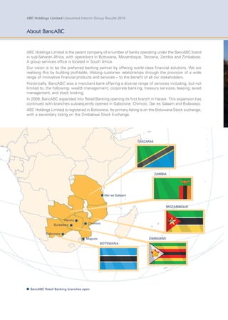 ABC Holdings Limited Unaudited Interim Group Results 2010
TANZANIA
ZAMBIA
MOZAMBIQUE
ZIMBABWE
BOTSWANA
About BancABC
ABC Holdings Limited is the parent company of a number of banks operating under the BancABC brand
in sub-Saharan Africa, with operations in Botswana, Mozambique, Tanzania, Zambia and Zimbabwe.
A group services ofﬁce is located in South Africa.
Our vision is to be the preferred banking partner by offering world class ﬁnancial solutions. We are
realising this by building proﬁtable, lifelong customer relationships through the provision of a wide
range of innovative ﬁnancial products and services – to the beneﬁt of all our stakeholders.
Historically, BancABC was a merchant bank offering a diverse range of services including, but not
limited to, the following: wealth management, corporate banking, treasury services, leasing, asset
management, and stock broking.
In 2009, BancABC expanded into Retail Banking opening its ﬁrst branch in Harare. This expansion has
continued with branches subsequently opened in Gaborone, Chimoio, Dar es Salaam and Bulawayo.
ABC Holdings Limited is registered in Botswana. Its primary listing is on the Botswana Stock exchange,
with a secondary listing on the Zimbabwe Stock Exchange.
Chimoio
Maputo
Harare
Bulawayo
Gaborone
Dar es Salaam
BancABC Retail Banking branches open
 