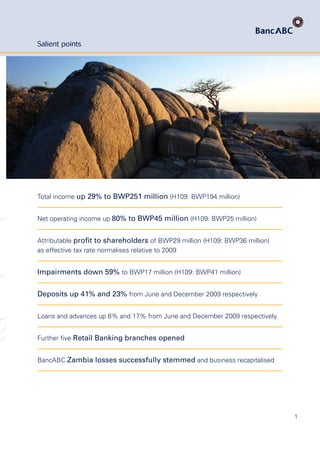 1
Salient points
Total income up 29% to BWP251 million (H109: BWP194 million)
Net operating income up 80% to BWP45 million (H109: BWP25 million)
Attributable proﬁt to shareholders of BWP29 million (H109: BWP36 million)
as effective tax rate normalises relative to 2009
Impairments down 59% to BWP17 million (H109: BWP41 million)
Deposits up 41% and 23% from June and December 2009 respectively
Loans and advances up 8% and 17% from June and December 2009 respectively
Further ﬁve Retail Banking branches opened
BancABC Zambia losses successfully stemmed and business recapitalised
 