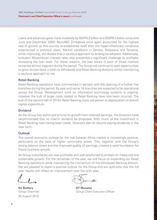 6
ABC Holdings Limited Unaudited Interim Group Results 2009
Chairman’s and Chief Executive Ofﬁcer’s report continued
Loans and advances grew more modestly by BWP0.2 billion and BWP0.3 billion since end
June and December 2009. BancABC Zimbabwe once again accounted for the highest
rate of growth as this country re-established itself after the hyper-inflationary conditions
experienced in previous years. Market conditions in Zambia, Botswana and Tanzania,
while improving, still dictate that a cautious approach to lending be adopted. Additionally,
turbulent Mozambican interest rates also presented a significant challenge to profitably
increasing the loan book. For these reasons, the loan books in each of these markets
remained almost stagnant during the period. The Group will continue to seek opportunities
to grow its loan book in both its Wholesale and Retail Banking divisions whilst maintaining
a cautious approach to risk.
Retail Banking
Retail Banking operations have commenced in earnest with the opening of a further five
branches during the period. By year end some 14 branches are expected to be operational
across the Group. Development work on information technology systems is ongoing,
however the bulk of larger costs related to Retail Banking have now been incurred. The
bulk of the second half of 2010’s Retail Banking costs will pertain to depreciation on branch
capital expenditure.
Dividend
As the Group has continued to fund its growth from retained earnings, the Directors have
recommended that no interim dividend be proposed. With much of the investment in
Retail Banking now having been made, Directors plan to resume paying dividends in the
near term.
Outlook
The overall economic outlook for the sub-Saharan Africa market is increasingly positive,
particularly on the back of higher commodity prices. This, together with the Group’s
strong balance sheet and the improved quality of earnings, creates a solid foundation for
future business growth.
All Group subsidiaries are now profitable and well positioned to embark on measured and
sustainable growth. For the remainder of the year, we will focus on expanding our Retail
Banking operations while maintaining the momentum of the Wholesale Banking division.
We are pleased to report a positive outlook for the Group and are optimistic that the full
year results will reflect an improvement over the prior year.
HJ Buttery DT Munatsi
Group Chairman Group Chief Executive Officer
25 August 2010
nt over the prior yea
 