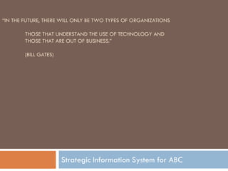 “IN THE FUTURE, THERE WILL ONLY BE TWO TYPES OF ORGANIZATIONS

        THOSE THAT UNDERSTAND THE USE OF TECHNOLOGY AND
        THOSE THAT ARE OUT OF BUSINESS.”

        (BILL GATES)




                       Strategic Information System for ABC
 