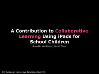 A Contribution to Collaborative 
Learning Using iPads for 
School Children 
Benedikt Kienleitner, Martin Ebner 
4th European Immersive Education Summit 
 