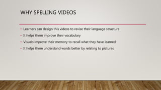 WHY SPELLING VIDEOS
• Learners can design this videos to revise their language structure
• It helps them improve their vocabulary
• Visuals improve their memory to recall what they have learned
• It helps them understand words better by relating to pictures
 