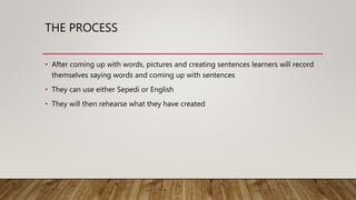 THE PROCESS
• After coming up with words, pictures and creating sentences learners will record
themselves saying words and coming up with sentences
• They can use either Sepedi or English
• They will then rehearse what they have created
 