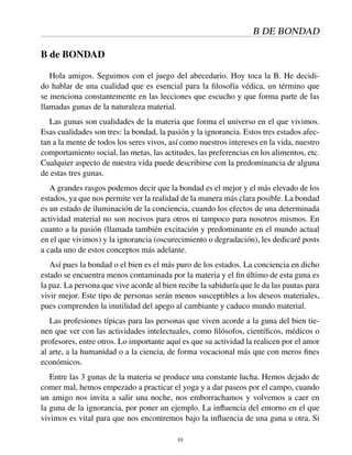B DE BONDAD
B de BONDAD
Hola amigos. Seguimos con el juego del abecedario. Hoy toca la B. He decidi-
do hablar de una cualidad que es esencial para la ﬁlosofía védica, un término que
se menciona constantemente en las lecciones que escucho y que forma parte de las
llamadas gunas de la naturaleza material.
Las gunas son cualidades de la materia que forma el universo en el que vivimos.
Esas cualidades son tres: la bondad, la pasión y la ignorancia. Estos tres estados afec-
tan a la mente de todos los seres vivos, así como nuestros intereses en la vida, nuestro
comportamiento social, las metas, las actitudes, las preferencias en los alimentos, etc.
Cualquier aspecto de nuestra vida puede describirse con la predominancia de alguna
de estas tres gunas.
A grandes rasgos podemos decir que la bondad es el mejor y el más elevado de los
estados, ya que nos permite ver la realidad de la manera más clara posible. La bondad
es un estado de iluminación de la conciencia, cuando los efectos de una determinada
actividad material no son nocivos para otros ni tampoco para nosotros mismos. En
cuanto a la pasión (llamada también excitación y predominante en el mundo actual
en el que vivimos) y la ignorancia (oscurecimiento o degradación), les dedicaré posts
a cada uno de estos conceptos más adelante.
Así pues la bondad o el bien es el más puro de los estados. La conciencia en dicho
estado se encuentra menos contaminada por la materia y el ﬁn último de esta guna es
la paz. La persona que vive acorde al bien recibe la sabiduría que le da las pautas para
vivir mejor. Este tipo de personas serán menos susceptibles a los deseos materiales,
pues comprenden la inutilidad del apego al cambiante y caduco mundo material.
Las profesiones típicas para las personas que viven acorde a la guna del bien tie-
nen que ver con las actividades intelectuales, como ﬁlósofos, cientíﬁcos, médicos o
profesores, entre otros. Lo importante aquí es que su actividad la realicen por el amor
al arte, a la humanidad o a la ciencia, de forma vocacional más que con meros ﬁnes
económicos.
Entre las 3 gunas de la materia se produce una constante lucha. Hemos dejado de
comer mal, hemos empezado a practicar el yoga y a dar paseos por el campo, cuando
un amigo nos invita a salir una noche, nos emborrachamos y volvemos a caer en
la guna de la ignorancia, por poner un ejemplo. La inﬂuencia del entorno en el que
vivimos es vital para que nos encontremos bajo la inﬂuencia de una guna u otra. Si
10
 