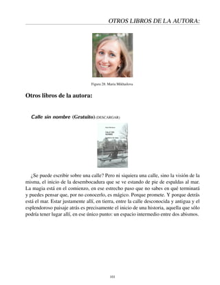 OTROS LIBROS DE LA AUTORA:
Figura 28: Maria Mikhailova
Otros libros de la autora:
Calle sin nombre (Gratuito) (DESCARGAR)
¿Se puede escribir sobre una calle? Pero ni siquiera una calle, sino la visión de la
misma, el inicio de la desembocadura que se ve estando de pie de espaldas al mar.
La magia está en el comienzo, en ese estrecho paso que no sabes en qué terminará
y puedes pensar que, por no conocerlo, es mágico. Porque promete. Y porque detrás
está el mar. Estar justamente allí, en tierra, entre la calle desconocida y antigua y el
esplendoroso paisaje atrás es precisamente el inicio de una historia, aquella que sólo
podría tener lugar allí, en ese único punto: un espacio intermedio entre dos abismos.
101
 