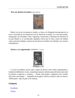 CONTACTO
Tren sin destino (Gratuito) (DESCARGAR)
Daniel, un joven sin pasado ni rumbo, se lanza a la búsqueda desesperada de su
novia, encerrada en un manicomio tras la muerte de su padre. Los otros personajes,
inmigrantes de Colombia, Cuba, Argentina o Eslovenia, conforman las historias en
las que Daniel se ve involucrado, dejándose llevar por la vida a través de inútiles
viajes, precarios trabajos y deseos de encontrar un sentido a la realidad y sus curiosas
coincidencias
Cartas a un vagamundo (COMPRAR - 1 euro)
A veces las palabras nacen solas, surgen de pronto como ruidos inapropiados e
inundan la habitación, el aire, contaminan espacios mínimos para deslizarse por entre
las puertas, resquicios y ventanas... Toman vida propia y adquieren otro sentido,
otro color, otro tiempo... Atrapadas en un papel, vuelven a renacer, cada vez nuevas.
"Debo partir", dijo un gato en la ventana.
Contacto
FaceBook
Twitter
102
 