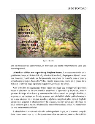 B DE BONDAD
Figura 3: Bondad
uno vive rodeado de delincuentes, es muy fácil que acabe comportándose igual que
sus compañeros.
Al realizar el bien uno se puriﬁca y limpia su karma. Los actos cometidos en la
pasión nos llevan al disfrute inicial y al sufrimiento ﬁnal y la perpetuación del karma
que traemos; y actividades de la ignorancia nos privan de la razón poco a poco y
crean karma negativo. Según los Vedas, cuando una persona muere en el estado de la
bondad, se eleva y llega a planetas superiores, pobladas de sabios.
Con todo ello, los seguidores de los Vedas nos dicen que lo mejor que podemos
hacer es alejarnos de los dos estados inferiores: la ignorancia y la pasión, pues el
primero destruye a los demás y a nosotros (la violencia sería un ejemplo de ello), el
segundo no hace daño a los demás, pero nos trae infelicidad a la larga (la abundancia
en la que vivimos en el primer mundo es el claro ejemplo de ello, pero al ﬁnal del
camino nos esperan el aburrimiento y la soledad). Es muy difícil por otro lado no
estar inﬂuidos por la pasión, determinante en nuestra sociedad actual. Ya hablaremos
de este término más adelante.
La bondad es el estado más elevado: es búsqueda de la paz, de la armonía y equili-
brio, es una manera de no ver las cosas con excitación extrema, no tener la facilidad
11
 