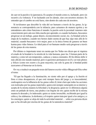 B DE BONDAD
de caer en la pasión o la ignorancia. Es aceptar el mundo como es, luchando, pero sin
recurrir a la violencia. Y no luchando con los demás, sino con nosotros mismos. Es
entender que el cambio no está fuera, sino dentro de cada uno de nosotros.
Si tuviéramos que describir la vida del ser humano a través de las gunas, la ig-
norancia se correspondería con la infancia, pues actuamos de manera egoísta y no
entendemos aún cómo funciona el mundo; la pasión sería la juventud: tenemos más
conocimiento pero aún nos falta mucho por aprender, es cuando luchamos, buscamos
progresar en un trabajo, ganar dinero, reconocimiento social, etc.; la bondad sería la
etapa de la madurez, cuando nos hemos dado cuenta de que hay algo más allá de lo
material, cuando buscamos vivir mejor, pues es la única forma de ganarse un buen
karma para vidas futuras. Lo ideal para el ser humano medio sería progresar a través
de las gunas de esta manera.
Por último es importante tener en cuenta que los Vedas nos dicen que ni siquiera
el estado de la bondad es la misión de la vida humana, pues las 3 forman parte de la
materia y como tal son temporales, caducas y nunca constantes. El ﬁn último debe ir
más allá de este mundo material, pero si queremos permanecer en él y ser más plenos
y felices (como nos ocurre a la gran mayoría), tan solo la guna de a bondad podrá
acercarnos al bienestar en la tierra.
Os voy a traducir un pequeño texto del famoso escrito védico Bhagavad-Gita sobre
el tema:
“El que ha llegado a la iluminación, no siente odio por el apego y la ilusión ni
llora si éstas desaparecen; el que está siempre fuera del juego y es trascendental,
cualesquiera sea la inﬂuencia de las gunas sobre él, tiene claro que todas las acciones
son realizadas por las gunas materiales; quien está siempre sumergido en su interior y
acepta de la misma manera la felicidad y la desgracia; quien no ve diferencia alguna
entre un puñado de tierra, una piedra o un lingote de oro; quien recibe de la misma
manera lo deseado y lo indeseado; quien se siente invencible, recibiendo por igual la
crítica y las alabanzas, la deshonra y el respeto; quien trata por igual a los amigos y a
los enemigos; quien se aleja de toda la actividad material... sobre esa persona dicen
que se ha elevado por encima de las gunas de la naturaleza material.”
12
 