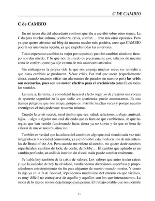 C DE CAMBIO
C de CAMBIO
En mi tercer día del abecedario conﬁeso que iba a escribir sobre otros temas. La
C da para mucho: cultura, conﬁanza, crisis, confort... eran mis otras opciones. Pero
ya que quiero afrontar mi blog de manera mucho más positiva, creo que CAMBIO
podría ser una buena opción, ya que engloba todas las anteriores.
Todos esperamos cambios (a mejor por supuesto), pero los cambios al mismo tiem-
po nos dan miedo. Y lo que nos da miedo es precisamente eso: salirnos de nuestra
zona de confort, como ya dije en uno de mis anteriores artículos.
Sin embargo es la propia vida la que nos empuja muchas veces sin remedio a
que estos cambios se produzcan. Véase crisis. Por mal que suene (especialmente
ahora, cuando rozamos cifras tan alarmantes de parados en nuestro país) las crisis
son necesarias, pues son un motor efectivo para el crecimiento (otra C) en todos
los sentidos.
La inercia, la rutina, la comodidad tienen el efecto negativo de crearnos una coraza
de aparente seguridad en la que nadie -en apariencia- puede amenazarnos. Es una
trampa peligrosa que nos atrapa, porque es invisible muchas veces y porque nuestro
enemigo es el más poderoso: nosotros mismos.
Cuando la crisis sucede, en el ámbito que sea: salud, relaciones, trabajo, amistad,
hijos... algo o alguien nos está diciendo que es hora de que cambiemos, de que las
reglas que han venido funcionando hasta ahora ya no sirven y de que es hora de
valorar de nuevo nuestra situación.
También es verdad que la cultura del cambio es algo que está siendo cada vez más
integrado en la sociedad consumista, ya escribí sobre esta moda en uno de mis artícu-
los de Brand of the Art. Pero cuando me reﬁero al cambio, no quiero decir cambios
superﬁciales: cambios de look, de coche, de hobby... El cambio que aplaudo es un
cambio profundo, un análisis interior sin el cual nada puede cambiar realmente.
Se habla hoy también de la crisis de valores. Los valores que antes tenían raíces
y que la sociedad de hoy ha olvidado, vendiéndonos diversiones superﬂuas y propo-
niéndonos entretenimiento sin ﬁn para alejarnos de nuestro mundo interior. Y como
lo dije ya en la B de Bondad, dependemos muchísimo del entorno en que vivimos,
es muy difícil no contagiarse de aquello y aquellos con los que interactuamos. La
moda de lo rápido no nos deja tiempo para pensar. El trabajo estable que nos permite
13
 
