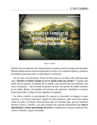 C DE CAMBIO
Figura 4: Cambio
disfrutar de esta industria del entretenimiento exprime nuestro tiempo más preciado.
Muchos padres apenas tienen tiempo para sus hijos y les compran regalos y cacharros
tecnológicos para que éstos se entretengan a su manera.
Sí, las crisis son necesarias. Como leí hace poco en un blog sobre literatura que
sigo: “pierdes el miedo cuando ya no te queda nada que perder”. Cuando algo
gordo nos ha pasado: la pérdida de un trabajo, una relación que ha terminado, una
crisis existencial... ahí es donde de pronto sacamos las fuerzas de donde creíamos
no las había. Bueno, en realidad solo tenemos dos opciones: hundirnos o avanzar.
Espero que todos, si llega el caso, hagamos lo segundo.
La vida es cambio, es movimiento. Es avanzar, es descubrir, es indagar, es equi-
vocarnos y es buscar soluciones. Según las leyes kármicas, todo ocurre por alguna
razón (lo malo y lo bueno). Son lecciones que nos enseñan algo, que nos muestran
nuestros errores y miedos y nos dan siempre una segunda oportunidad. La vida es
aprendizaje y no hay aprendizaje sin error. Lo importante es darnos cuenta de ello,
vencer el miedo y seguir avanzando.
14
 