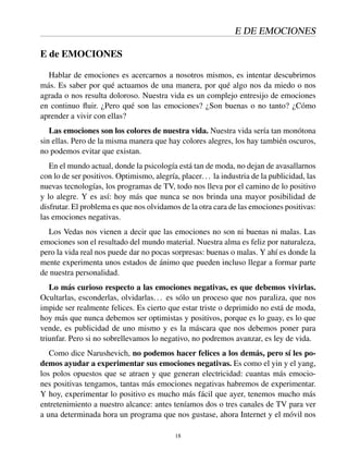 E DE EMOCIONES
E de EMOCIONES
Hablar de emociones es acercarnos a nosotros mismos, es intentar descubrirnos
más. Es saber por qué actuamos de una manera, por qué algo nos da miedo o nos
agrada o nos resulta doloroso. Nuestra vida es un complejo entresijo de emociones
en continuo ﬂuir. ¿Pero qué son las emociones? ¿Son buenas o no tanto? ¿Cómo
aprender a vivir con ellas?
Las emociones son los colores de nuestra vida. Nuestra vida sería tan monótona
sin ellas. Pero de la misma manera que hay colores alegres, los hay también oscuros,
no podemos evitar que existan.
En el mundo actual, donde la psicología está tan de moda, no dejan de avasallarnos
con lo de ser positivos. Optimismo, alegría, placer... la industria de la publicidad, las
nuevas tecnologías, los programas de TV, todo nos lleva por el camino de lo positivo
y lo alegre. Y es así: hoy más que nunca se nos brinda una mayor posibilidad de
disfrutar. El problema es que nos olvidamos de la otra cara de las emociones positivas:
las emociones negativas.
Los Vedas nos vienen a decir que las emociones no son ni buenas ni malas. Las
emociones son el resultado del mundo material. Nuestra alma es feliz por naturaleza,
pero la vida real nos puede dar no pocas sorpresas: buenas o malas. Y ahí es donde la
mente experimenta unos estados de ánimo que pueden incluso llegar a formar parte
de nuestra personalidad.
Lo más curioso respecto a las emociones negativas, es que debemos vivirlas.
Ocultarlas, esconderlas, olvidarlas... es sólo un proceso que nos paraliza, que nos
impide ser realmente felices. Es cierto que estar triste o deprimido no está de moda,
hoy más que nunca debemos ser optimistas y positivos, porque es lo guay, es lo que
vende, es publicidad de uno mismo y es la máscara que nos debemos poner para
triunfar. Pero si no sobrellevamos lo negativo, no podremos avanzar, es ley de vida.
Como dice Narushevich, no podemos hacer felices a los demás, pero sí les po-
demos ayudar a experimentar sus emociones negativas. Es como el yin y el yang,
los polos opuestos que se atraen y que generan electricidad: cuantas más emocio-
nes positivas tengamos, tantas más emociones negativas habremos de experimentar.
Y hoy, experimentar lo positivo es mucho más fácil que ayer, tenemos mucho más
entretenimiento a nuestro alcance: antes teníamos dos o tres canales de TV para ver
a una determinada hora un programa que nos gustase, ahora Internet y el móvil nos
18
 
