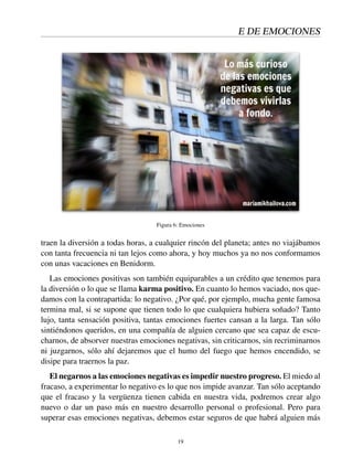 E DE EMOCIONES
Figura 6: Emociones
traen la diversión a todas horas, a cualquier rincón del planeta; antes no viajábamos
con tanta frecuencia ni tan lejos como ahora, y hoy muchos ya no nos conformamos
con unas vacaciones en Benidorm.
Las emociones positivas son también equiparables a un crédito que tenemos para
la diversión o lo que se llama karma positivo. En cuanto lo hemos vaciado, nos que-
damos con la contrapartida: lo negativo. ¿Por qué, por ejemplo, mucha gente famosa
termina mal, si se supone que tienen todo lo que cualquiera hubiera soñado? Tanto
lujo, tanta sensación positiva, tantas emociones fuertes cansan a la larga. Tan sólo
sintiéndonos queridos, en una compañía de alguien cercano que sea capaz de escu-
charnos, de absorver nuestras emociones negativas, sin criticarnos, sin recriminarnos
ni juzgarnos, sólo ahí dejaremos que el humo del fuego que hemos encendido, se
disipe para traernos la paz.
El negarnos a las emociones negativas es impedir nuestro progreso. El miedo al
fracaso, a experimentar lo negativo es lo que nos impide avanzar. Tan sólo aceptando
que el fracaso y la vergüenza tienen cabida en nuestra vida, podremos crear algo
nuevo o dar un paso más en nuestro desarrollo personal o profesional. Pero para
superar esas emociones negativas, debemos estar seguros de que habrá alguien más
19
 