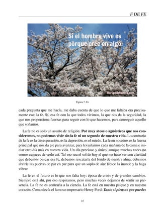 F DE FE
Figura 7: Fe
cada pregunta que me hacía, me daba cuenta de que lo que me faltaba era precisa-
mente eso: la fe. Sí, esa fe con la que todos vivimos, la que nos da la seguridad, la
que nos proporciona fuerzas para seguir con lo que hacemos, para conseguir aquello
que soñamos.
La fe no es sólo un asunto de religión. Por muy ateos o agnósticos que nos con-
sideremos, no podemos vivir sin la fe ni un segundo de nuestra vida. Lo contrario
de la fe es la desesperación, es la depresión, es el miedo. La fe en nosotros es la fuerza
principal que nos da pie para avanzar, para levantarnos cada mañana de la cama e ini-
ciar otro día más en nuestra vida. Un día precioso y único, aunque muchas veces no
somos capaces de verlo así. Tal vez sea el sol de hoy el que me hace ver con claridad
que debemos buscar esa fe, debemos rescatarla del fondo de nuestra alma, debemos
abrirle las puertas de par en par para que un soplo de aire fresco la inunde y la haga
vibrar.
La fe en el futuro es lo que nos falta hoy: época de crisis y de grandes cambios.
Siempre está ahí, por eso respiramos, pero muchas veces dejamos de sentir su pre-
sencia. La fe no es contraria a la ciencia. La fe está en nuestra psique y en nuestro
corazón. Como decía el famoso empresario Henry Ford: Tanto si piensas que puedes
22
 