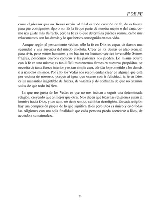 F DE FE
como si piensas que no, tienes razón. Al ﬁnal es todo cuestión de fe, de su fuerza
para que consigamos algo o no. Es la fe que parte de nuestra mente o del alma, co-
mo nos guste más llamarlo, pero la fe es lo que determina quiénes somos, cómo nos
relacionamos con los demás y lo que hemos conseguido en esta vida.
Aunque según el pensamiento védico, sólo la fe en Dios es capaz de darnos una
seguridad y una ausencia del miedo absoluta. Creer en los demás es algo esencial
para vivir, pero somos humanos y no hay un ser humano que sea invencible. Somos
frágiles, poseemos cuerpos caducos y las pasiones nos pueden. Lo mismo ocurre
con la fe en uno mismo: es tan difícil mantenernos ﬁrmes en nuestros propósitos, se
necesita de tanta fuerza interior y es tan simple caer, olvidar lo prometido a los demás
o a nosotros mismos. Por ello los Vedas nos recomiendan creer en alguien que está
por encima de nosotros, porque al igual que ocurre con la felicidad, la fe en Dios
es un manantial inagotable de fuerza, de valentía y de conﬁanza de que no estamos
solos, de que todo irá bien.
Lo que me gusta de los Vedas es que no nos incitan a seguir una determinada
religión, creyendo que es mejor que otras. Nos dicen que todas las religiones guían al
hombre hacia Dios, y por tanto no tiene sentido cambiar de religión. En cada religión
hay una compresión propia de lo que signiﬁca Dios pero Dios es único y creó todas
las religiones con una sola ﬁnalidad: que cada persona pueda acercarse a Dios, de
acuerdo a su naturaleza.
23
 