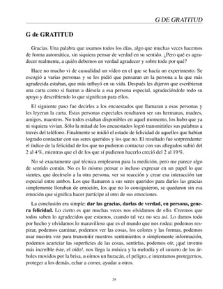 G DE GRATITUD
G de GRATITUD
Gracias. Una palabra que usamos todos los días, algo que muchas veces hacemos
de forma automática, sin siquiera pensar de verdad en su sentido. ¿Pero qué es agra-
decer realmente, a quién debemos en verdad agradecer y sobre todo por qué?
Hace no mucho vi de casualidad un vídeo en el que se hacía un experimento. Se
escogió a varias personas y se les pidió que pensaran en la persona a la que más
agradecida estaban, que más inﬂuyó en su vida. Después les dijeron que escribieran
una carta como si fueran a dársela a esa persona especial, agradeciéndole todo su
apoyo y describiendo lo que signiﬁcan para ellos.
El siguiente paso fue decirles a los encuestados que llamaran a esas personas y
les leyeran la carta. Estas personas especiales resultaron ser sus hermanas, madres,
amigos, maestros. No todos estaban disponibles en aquel momento, los hubo que ya
ni siquiera vivían. Sólo la mitad de los encuestados logró transmitirles sus palabras a
través del teléfono. Finalmente se midió el estado de felicidad de aquellos que habían
logrado contactar con sus seres queridos y los que no. El resultado fue sorprendente:
el índice de la felicidad de los que no pudieron contactar con sus allegados subió del
2 al 4%, mientras que el de los que sí pudieron hacerlo creció del 2 al 19%.
No sé exactamente qué técnica emplearon para la medición, pero me parece algo
de sentido común. No es lo mismo pensar o incluso expresar en un papel lo que
sientes, que decírselo a la otra persona, ver su reacción y crear esa interacción tan
especial entre ambos. Los que llamaron a sus seres queridos para darles las gracias
simplemente lloraban de emoción, los que no lo consiguieron, se quedaron sin esa
emoción que signiﬁca hacer partícipe al otro de sus emociones.
La conclusión era simple: dar las gracias, darlas de verdad, en persona, gene-
ra felicidad. Lo cierto es que muchas veces nos olvidamos de ello. Creemos que
todos saben lo agradecidos que estamos, cuando tal vez no sea así. Lo damos todo
por hecho y olvidamos lo maravilloso que es el mundo que nos rodea: podemos res-
pirar, podemos caminar, podemos ver las cosas, los colores y las formas, podemos
usar nuestra voz para transmitir nuestros sentimientos o simplemente información,
podemos acariciar las superﬁcies de las cosas, sentirlas, podemos oír, ¡qué invento
más increíble éste, el oído!, nos llega la música y la melodía y el susurro de los ár-
boles movidos por la brisa, u oímos un huracán, el peligro, e intentamos protegernos,
proteger a los demás, echar a correr, ayudar a otros.
24
 