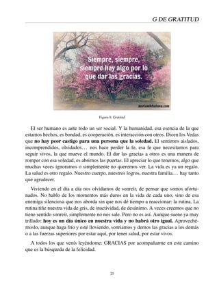 G DE GRATITUD
Figura 8: Gratitud
El ser humano es ante todo un ser social. Y la humanidad, esa esencia de la que
estamos hechos, es bondad, es cooperación, es interacción con otros. Dicen los Vedas
que no hay peor castigo para una persona que la soledad. El sentirnos aislados,
incomprendidos, olvidados... nos hace perder la fe, esa fe que necesitamos para
seguir vivos, la que mueve el mundo. El dar las gracias a otros es una manera de
romper con esa soledad, es abrirnos las puertas. El apreciar lo que tenemos, algo que
muchas veces ignoramos o simplemente no queremos ver. La vida es ya un regalo.
La salud es otro regalo. Nuestro cuerpo, nuestros logros, nuestra familia... hay tanto
que agradecer.
Viviendo en el día a día nos olvidamos de sonreír, de pensar que somos afortu-
nados. No hablo de los momentos más duros en la vida de cada uno, sino de esa
enemiga silenciosa que nos aborda sin que nos dé tiempo a reaccionar: la rutina. La
rutina tiñe nuestra vida de gris, de inactividad, de desánimo. A veces creemos que no
tiene sentido sonreír, simplemente no nos sale. Pero no es así. Aunque suene ya muy
trillado: hoy es un día único en nuestra vida y no habrá otro igual. Aproveché-
moslo, aunque haga frío y esté lloviendo, sonriamos y demos las gracias a los demás
o a las fuerzas superiores por estar aquí, por tener salud, por estar vivos.
A todos los que venís leyéndome: GRACIAS por acompañarme en este camino
que es la búsqueda de la felicidad.
25
 