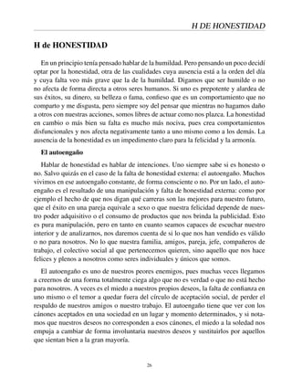 H DE HONESTIDAD
H de HONESTIDAD
En un principio tenía pensado hablar de la humildad. Pero pensando un poco decidí
optar por la honestidad, otra de las cualidades cuya ausencia está a la orden del día
y cuya falta veo más grave que la de la humildad. Digamos que ser humilde o no
no afecta de forma directa a otros seres humanos. Si uno es prepotente y alardea de
sus éxitos, su dinero, su belleza o fama, conﬁeso que es un comportamiento que no
comparto y me disgusta, pero siempre soy del pensar que mientras no hagamos daño
a otros con nuestras acciones, somos libres de actuar como nos plazca. La honestidad
en cambio o más bien su falta es mucho más nociva, pues crea comportamientos
disfuncionales y nos afecta negativamente tanto a uno mismo como a los demás. La
ausencia de la honestidad es un impedimento claro para la felicidad y la armonía.
El autoengaño
Hablar de honestidad es hablar de intenciones. Uno siempre sabe si es honesto o
no. Salvo quizás en el caso de la falta de honestidad externa: el autoengaño. Muchos
vivimos en ese autoengaño constante, de forma consciente o no. Por un lado, el auto-
engaño es el resultado de una manipulación y falta de honestidad externa: como por
ejemplo el hecho de que nos digan qué carreras son las mejores para nuestro futuro,
que el éxito en una pareja equivale a sexo o que nuestra felicidad depende de nues-
tro poder adquisitivo o el consumo de productos que nos brinda la publicidad. Esto
es pura manipulación, pero en tanto en cuanto seamos capaces de escuchar nuestro
interior y de analizarnos, nos daremos cuenta de si lo que nos han vendido es válido
o no para nosotros. No lo que nuestra familia, amigos, pareja, jefe, compañeros de
trabajo, el colectivo social al que pertenecemos quieren, sino aquello que nos hace
felices y plenos a nosotros como seres individuales y únicos que somos.
El autoengaño es uno de nuestros peores enemigos, pues muchas veces llegamos
a creernos de una forma totalmente ciega algo que no es verdad o que no está hecho
para nosotros. A veces es el miedo a nuestros propios deseos, la falta de conﬁanza en
uno mismo o el temor a quedar fuera del círculo de aceptación social, de perder el
respaldo de nuestros amigos o nuestro trabajo. El autoengaño tiene que ver con los
cánones aceptados en una sociedad en un lugar y momento determinados, y si nota-
mos que nuestros deseos no corresponden a esos cánones, el miedo a la soledad nos
empuja a cambiar de forma involuntaria nuestros deseos y sustituirlos por aquellos
que sientan bien a la gran mayoría.
26
 