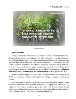 H DE HONESTIDAD
Figura 9: Honestidad
La manipulación
La falta de honestidad para con otros, en cambio, sí es algo claramente intenciona-
do y consciente. Aunque se trata de algo que todos rechazamos a priori y entendemos
por falsedad o hipocresía. Es en el fondo una clara manipulación de los demás, pues
les mostramos una realidad que sabemos que no es cierta. Realidad que nos con-
viene a nosotros, creando así una situación de la que sacaremos mayor provecho.
Si hemos robado, no lo diremos, pues no queremos ser multados, ser despreciados
o simplemente quedarnos sin el bien que hemos adquirido ilegalmente. La falta de
honestidad es una manifestación del egoísmo puro y duro: yo por encima de ti.
Mientras que el autoengaño nos hacía daño a nosotros mismos: los intereses de los
demás por encima de los nuestros; la hipocresía se dirige a los demás: yo antes que
el resto.
Lamentablemente la falta de honestidad es parte de nuestro día a día. Comenzamos
mintiendo desde que somos pequeños, por miedo a la reprobación, al castigo... y
luego nos vamos dando cuenta de que es más fácil vivir de esta manera, porque
mientras no nos han pillado, no somos ladrones. Sí, volvemos a hablar de la educación
y los valores que nuestra familia o escuela nos han inculcado.
27
 