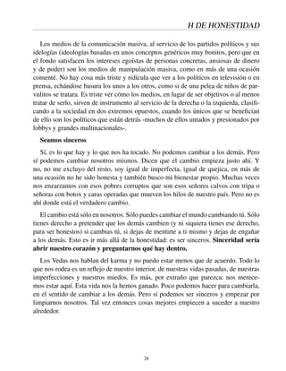 H DE HONESTIDAD
Los medios de la comunicación masiva, al servicio de los partidos políticos y sus
idelogías (ideologías basadas en unos conceptos genéricos muy bonitos, pero que en
el fondo satisfacen los intereses egoístas de personas concretas, ansiosas de dinero
y de poder) son los medios de manipulación masiva, como en más de una ocasión
comenté. No hay cosa más triste y ridícula que ver a los políticos en televisión o en
prensa, echándose basura los unos a los otros, como si de una pelea de niños de par-
vulitos se tratara. Es triste ver cómo los medios, en lugar de ser objetivos o al menos
tratar de serlo, sirven de instrumento al servicio de la derecha o la izquierda, clasiﬁ-
cando a la sociedad en dos extremos opuestos, cuando los únicos que se beneﬁcian
de ello son los políticos que están detrás -muchos de ellos untados y presionados por
lobbys y grandes multinacionales-.
Seamos sinceros
Sí, es lo que hay y lo que nos ha tocado. No podemos cambiar a los demás. Pero
sí podemos cambiar nosotros mismos. Dicen que el cambio empieza justo ahí. Y
no, no me excluyo del resto, soy igual de imperfecta, igual de quejica, en más de
una ocasión no he sido honesta y también busco mi bienestar propio. Muchas veces
nos enzarzamos con esos pobres corruptos que son esos señores calvos con tripa o
señoras con botox y caras operadas que mueven los hilos de nuestro país. Pero no es
ahí donde está el verdadero cambio.
El cambio está sólo en nosotros. Sólo puedes cambiar el mundo cambiando tú. Sólo
tienes derecho a pretender que los demás cambien (y ni siquiera tienes ese derecho,
para ser honestos) si cambias tú, si dejas de mentirte a ti mismo y dejas de engañar
a los demás. Esto es ir más allá de la honestidad: es ser sinceros. Sinceridad sería
abrir nuestro corazón y preguntarnos qué hay dentro.
Los Vedas nos hablan del karma y no puedo estar menos que de acuerdo. Todo lo
que nos rodea es un reﬂejo de nuestro interior, de nuestras vidas pasadas, de nuestras
imperfecciones y nuestros miedos. Es más, por extraño que parezca: nos merece-
mos estar aquí. Esta vida nos la hemos ganado. Poco podemos hacer para cambiarla,
en el sentido de cambiar a los demás. Pero sí podemos ser sinceros y empezar por
limpiarnos nosotros. Tal vez entonces cosas mejores empiecen a suceder a nuestro
alrededor.
28
 