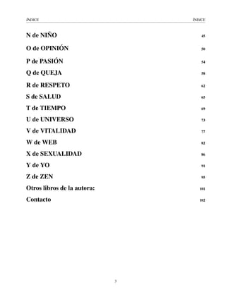 ÍNDICE ÍNDICE
N de NIÑO 45
O de OPINIÓN 50
P de PASIÓN 54
Q de QUEJA 58
R de RESPETO 62
S de SALUD 65
T de TIEMPO 69
U de UNIVERSO 73
V de VITALIDAD 77
W de WEB 82
X de SEXUALIDAD 86
Y de YO 91
Z de ZEN 95
Otros libros de la autora: 101
Contacto 102
3
 