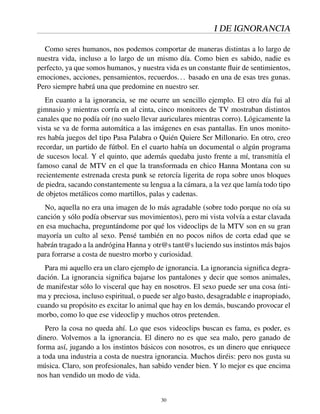 I DE IGNORANCIA
Como seres humanos, nos podemos comportar de maneras distintas a lo largo de
nuestra vida, incluso a lo largo de un mismo día. Como bien es sabido, nadie es
perfecto, ya que somos humanos, y nuestra vida es un constante ﬂuir de sentimientos,
emociones, acciones, pensamientos, recuerdos... basado en una de esas tres gunas.
Pero siempre habrá una que predomine en nuestro ser.
En cuanto a la ignorancia, se me ocurre un sencillo ejemplo. El otro día fui al
gimnasio y mientras corría en al cinta, cinco monitores de TV mostraban distintos
canales que no podía oír (no suelo llevar auriculares mientras corro). Lógicamente la
vista se va de forma automática a las imágenes en esas pantallas. En unos monito-
res había juegos del tipo Pasa Palabra o Quién Quiere Ser Millonario. En otro, creo
recordar, un partido de fútbol. En el cuarto había un documental o algún programa
de sucesos local. Y el quinto, que además quedaba justo frente a mí, transmitía el
famoso canal de MTV en el que la transformada en chico Hanna Montana con su
recientemente estrenada cresta punk se retorcía ligerita de ropa sobre unos bloques
de piedra, sacando constantemente su lengua a la cámara, a la vez que lamía todo tipo
de objetos metálicos como martillos, palas y cadenas.
No, aquella no era una imagen de lo más agradable (sobre todo porque no oía su
canción y sólo podía observar sus movimientos), pero mi vista volvía a estar clavada
en esa muchacha, preguntándome por qué los videoclips de la MTV son en su gran
mayoría un culto al sexo. Pensé también en no pocos niños de corta edad que se
habrán tragado a la andrógina Hanna y otr@s tant@s luciendo sus instintos más bajos
para forrarse a costa de nuestro morbo y curiosidad.
Para mi aquello era un claro ejemplo de ignorancia. La ignorancia signiﬁca degra-
dación. La ignorancia signiﬁca bajarse los pantalones y decir que somos animales,
de manifestar sólo lo visceral que hay en nosotros. El sexo puede ser una cosa ínti-
ma y preciosa, incluso espiritual, o puede ser algo basto, desagradable e inapropiado,
cuando su propósito es excitar lo animal que hay en los demás, buscando provocar el
morbo, como lo que ese videoclip y muchos otros pretenden.
Pero la cosa no queda ahí. Lo que esos videoclips buscan es fama, es poder, es
dinero. Volvemos a la ignorancia. El dinero no es que sea malo, pero ganado de
forma así, jugando a los instintos básicos con nosotros, es un dinero que enriquece
a toda una industria a costa de nuestra ignorancia. Muchos diréis: pero nos gusta su
música. Claro, son profesionales, han sabido vender bien. Y lo mejor es que encima
nos han vendido un modo de vida.
30
 