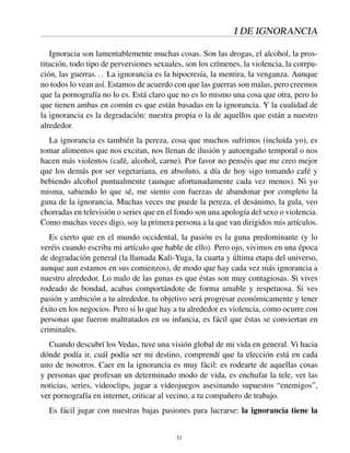 I DE IGNORANCIA
Ignoracia son lamentablemente muchas cosas. Son las drogas, el alcohol, la pros-
titución, todo tipo de perversiones sexuales, son los crímenes, la violencia, la corrpu-
ción, las guerras... La ignorancia es la hipocresía, la mentira, la venganza. Aunque
no todos lo vean así. Estamos de acuerdo con que las guerras son malas, pero creemos
que la pornografía no lo es. Está claro que no es lo mismo una cosa que otra, pero lo
que tienen ambas en común es que están basadas en la ignorancia. Y la cualidad de
la ignorancia es la degradación: nuestra propia o la de aquellos que están a nuestro
alrededor.
La ignorancia es también la pereza, cosa que muchos sufrimos (incluída yo), es
tomar alimentos que nos excitan, nos llenan de ilusión y autoengaño temporal o nos
hacen más violentos (café, alcohol, carne). Por favor no penséis que me creo mejor
que los demás por ser vegetariana, en absoluto, a día de hoy sigo tomando café y
bebiendo alcohol puntualmente (aunque afortunadamente cada vez menos). Ni yo
misma, sabiendo lo que sé, me siento con fuerzas de abandonar por completo la
guna de la ignorancia. Muchas veces me puede la pereza, el desánimo, la gula, veo
chorradas en televisión o series que en el fondo son una apología del sexo o violencia.
Como muchas veces digo, soy la primera persona a la que van dirigidos mis artículos.
Es cierto que en el mundo occidental, la pasión es la guna predominante (y lo
veréis cuando escriba mi artículo que hable de ello). Pero ojo, vivimos en una época
de degradación general (la llamada Kali-Yuga, la cuarta y última etapa del universo,
aunque aun estamos en sus comienzos), de modo que hay cada vez más ignorancia a
nuestro alrededor. Lo malo de las gunas es que éstas son muy contagiosas. Si vives
rodeado de bondad, acabas comportándote de forma amable y respetuosa. Si ves
pasión y ambición a tu alrededor, tu objetivo será progresar económicamente y tener
éxito en los negocios. Pero si lo que hay a tu alrededor es violencia, como ocurre con
personas que fueron maltratados en su infancia, es fácil que éstas se conviertan en
criminales.
Cuando descubrí los Vedas, tuve una visión global de mi vida en general. Vi hacia
dónde podía ir, cuál podía ser mi destino, comprendí que la elección está en cada
uno de nosotros. Caer en la ignorancia es muy fácil: es rodearte de aquellas cosas
y personas que profesan un determinado modo de vida, es enchufar la tele, ver las
noticias, series, videoclips, jugar a videojuegos asesinando supuestos “enemigos”,
ver pornografía en internet, criticar al vecino, a tu compañero de trabajo.
Es fácil jugar con nuestras bajas pasiones para lucrarse: la ignorancia tiene la
31
 