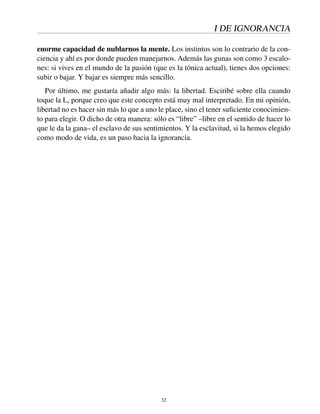 I DE IGNORANCIA
enorme capacidad de nublarnos la mente. Los instintos son lo contrario de la con-
ciencia y ahí es por donde pueden manejarnos. Además las gunas son como 3 escalo-
nes: si vives en el mundo de la pasión (que es la tónica actual), tienes dos opciones:
subir o bajar. Y bajar es siempre más sencillo.
Por último, me gustaría añadir algo más: la libertad. Esciribé sobre ella cuando
toque la L, porque creo que este concepto está muy mal interpretado. En mi opinión,
libertad no es hacer sin más lo que a uno le place, sino el tener suﬁciente conocimien-
to para elegir. O dicho de otra manera: sólo es “libre” –libre en el sentido de hacer lo
que le da la gana– el esclavo de sus sentimientos. Y la esclavitud, si la hemos elegido
como modo de vida, es un paso hacia la ignorancia.
32
 