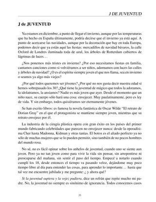 J DE JUVENTUD
J de JUVENTUD
Ya estamos en diciembre, a punto de llegar el invierno, aunque por las temperaturas
que ha hecho en España últimamente, podría decirse que el invierno ya está aquí. A
punto de acercarse las navidades, aunque por la decoración que hay en toda Europa,
podemos decir que ya están aquí las ﬁestas: mercadillos de navidad bávaros, la calle
Oxford de Londres iluminada toda de azul, los árboles de Rotterdam cubiertos de
lágrimas de luces...
¿Nos ponemos más tristes en invierno? ¿Por eso necesitamos ﬁestas en familia,
cantamos canciones como si volviéramos a ser niños, adornamos con luces las calles
y árboles de navidad? ¿O es el espíritu siempre joven el que nos llama, sea en invierno
o seamos ya algo más viejos?
¿Por qué todos queremos ser jóvenes? ¿Por qué no nos gusta decir nuestra edad si
hemos sobrepasado los 30? ¿Qué tiene la juventud de mágico que todos la adoramos,
la idolatramos, la ansiamos? Nadie es más joven que ayer. Desde el momento que un
niño nace, su cuerpo sólo hará una cosa: envejecer. Muy paulatinamente, pero es ley
de vida. Y sin embargo, todos quisiéramos ser eternamente jóvenes.
Se han escrito libros: es famosa la novela fantástica de Oscar Wilde “El retrato de
Dorian Gray” en el que el protagonista se mantiene siempre joven, mientras que su
retrato envejece por él.
La industria de la cirugía plástica opera con gran éxito en los países del primer
mundo fabricando celebridades que parecen no envejecer nunca: desde la operadísi-
ma Cher hasta Madonna, Kidman y otras tantas. El botox es el aliado perfecto ya no
sólo de muchas mujeres que se lo pueden permitir, sino también de no pocos hombres
del mundo rosa.
No sé, no es fácil opinar sobre los anhelos de juventud, cuando uno se siente aun
joven. Pero ya no tan joven como para vivir la vida sin pensar, sin arrepentirse ni
preocuparse del mañana, sin sentir el paso del tiempo. Empecé a notarlo cuando
cumplí los 18, desde entonces el tiempo va pasando veloz, dejándome muy poco
tiempo libre al día para entender las cosas, para aprender lo importante... hasta que
tal vez me encuentre jubilada y me pregunte: ¿ y ahora qué?
Si la juventud supiera y la vejez pudiera, dice un refrán que repite mucho mi pa-
dre. No, la juventud no siempre es sinónimo de ignorancia. Todos conocemos casos
33
 