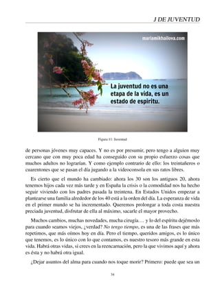 J DE JUVENTUD
Figura 11: Juventud
de personas jóvenes muy capaces. Y no es por presumir, pero tengo a alguien muy
cercano que con muy poca edad ha conseguido con su propio esfuerzo cosas que
muchos adultos no lograrían. Y como ejemplo contrario de ello: los treintañeros o
cuarentones que se pasan el día jugando a la videoconsola en sus ratos libres.
Es cierto que el mundo ha cambiado: ahora los 30 son los antiguos 20, ahora
tenemos hijos cada vez más tarde y en España la crisis o la comodidad nos ha hecho
seguir viviendo con los padres pasada la treintena. En Estados Unidos empezar a
plantearse una familia alrededor de los 40 está a la orden del día. La esperanza de vida
en el primer mundo se ha incrementado. Queremos prolongar a toda costa nuestra
preciada juventud, disfrutar de ella al máximo, sacarle el mayor provecho.
Muchos cambios, muchas novedades, mucha cirugía... y lo del espíritu dejémoslo
para cuando seamos viejos, ¿verdad? No tengo tiempo, es una de las frases que más
repetimos, que más oímos hoy en día. Pero el tiempo, queridos amigos, es lo único
que tenemos, es lo único con lo que contamos, es nuestro tesoro más grande en esta
vida. Habrá otras vidas, si crees en la reencarnación, pero la que vivimos aquí y ahora
es ésta y no habrá otra igual.
¿Dejar asuntos del alma para cuando nos toque morir? Primero: puede que sea un
34
 