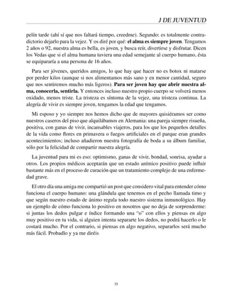 J DE JUVENTUD
pelín tarde (ahí sí que nos faltará tiempo, creedme). Segundo: es totalmente contra-
dictorio dejarlo para la vejez. Y os diré por qué: el alma es siempre joven. Tengamos
2 años o 92, nuestra alma es bella, es joven, y busca reír, divertirse y disfrutar. Dicen
los Vedas que si el alma humana tuviera una edad semejante al cuerpo humano, ésta
se equipararía a una persona de 16 años.
Para ser jóvenes, queridos amigos, lo que hay que hacer no es botox ni matarse
por perder kilos (aunque si nos alimentamos más sano y en menor cantidad, seguro
que nos sentiremos mucho más ligeros). Para ser joven hay que abrir nuestra al-
ma, conocerla, sentirla. Y entonces incluso nuestro propio cuerpo se volverá menos
oxidado, menos triste. La tristeza es síntoma de la vejez, una tristeza continua. La
alegría de vivir es siempre joven, tengamos la edad que tengamos.
Mi esposo y yo siempre nos hemos dicho que de mayores quisiéramos ser como
nuestros caseros del piso que alquilábamos en Alemania: una pareja siempre risueña,
positiva, con ganas de vivir, incansables viajeros, para los que los pequeños detalles
de la vida como ﬂores en primavera o fuegos artiﬁciales en el parque eran grandes
acontecimientos; incluso añadieron nuestra fotografía de boda a su álbum familiar,
sólo por la felicidad de compartir nuestra alegría.
La juventud para mi es eso: optimismo, ganas de vivir, bondad, sonrisa, ayudar a
otros. Los propios médicos aceptarán que un estado anímico positivo puede inﬂuir
bastante más en el proceso de curación que un tratamiento complejo de una enferme-
dad grave.
El otro día una amiga me compartió un post que considero vital para entender cómo
funciona el cuerpo humano: una glándula que tenemos en el pecho llamada timo y
que según nuestro estado de ánimo regula todo nuestro sistema inmunológico. Hay
un ejemplo de cómo funciona lo positivo en nosotros que no deja de sorprenderme:
si juntas los dedos pulgar e índice formando una “o” con ellos y piensas en algo
muy positivo en tu vida, si alguien intenta separarte los dedos, no podrá hacerlo o le
costará mucho. Por el contrario, si piensas en algo negativo, separarlos será mucho
más fácil. Probadlo y ya me diréis
35
 