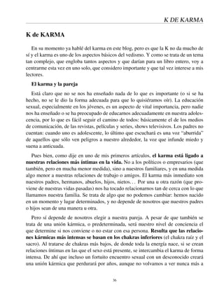 K DE KARMA
K de KARMA
En su momento ya hablé del karma en este blog, pero es que la K no da mucho de
sí y el karma es uno de los aspectos básicos del vedismo. Y como se trata de un tema
tan complejo, que engloba tantos aspectos y que darían para un libro entero, voy a
centrarme esta vez en uno solo, que considero importante y que tal vez interese a mis
lectores.
El karma y la pareja
Está claro que no se nos ha enseñado nada de lo que es importante (o si se ha
hecho, no se le dio la forma adecuada para que lo quisiéramos oír). La educación
sexual, especialmente en los jóvenes, es un aspecto de vital importancia, pero nadie
nos ha enseñado o se ha preocupado de educarnos adecuadamente en nuestra adoles-
cencia, por lo que es fácil seguir el camino de todos: básicamente el de los medios
de comunicación, de las revistas, películas y series, shows televisivos. Los padres no
cuentan: cuando uno es adolescente, lo último que escuchará es una voz “aburrida”
de aquellos que sólo ven peligros a nuestro alrededor, la voz que infunde miedo y
suena a anticuada.
Pues bien, como dije en uno de mis primeros artículos, el karma está ligado a
nuestras relaciones más íntimas en la vida. No a los políticos o empresarios (que
también, pero en mucha menor medida), sino a nuestros familiares, y en una medida
algo menor a nuestras relaciones de trabajo o amigos. El karma más inmediato son
nuestros padres, hermanos, abuelos, hijos, nietos... Por una u otra razón (que pro-
viene de nuestras vidas pasadas) nos ha tocado relacionarnos tan de cerca con lo que
llamamos nuestra familia. Se trata de algo que no podemos cambiar: hemos nacido
en un momento y lugar determinados, y no depende de nosotros que nuestros padres
o hijos sean de una manera u otra.
Pero sí depende de nosotros elegir a nuestra pareja. A pesar de que también se
trata de una unión kármica, o predeterminada, será nuestro nivel de conciencia el
que determine si nos conviene o no estar con esa persona. Resulta que las relacio-
nes kármicas más intensas se basan en los chakras inferiores (el chakra raíz y el
sacro). Al tratarse de chakras más bajos, de donde toda la energía nace, si se crean
relaciones íntimas en las que el sexo está presente, se intercambia el karma de forma
intensa. De ahí que incluso un fortuito encuentro sexual con un desconocido creará
una unión kármica que perdurará por años, aunque no volvamos a ver nunca más a
36
 